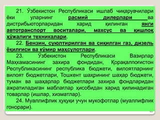 •25
21. Ўзбекистон Республикаси ишлаб чиқарувчилари
ёки уларнинг расмий дилерлари ва
дистрибьюторларидан харид қилинган янги
автотранспорт воситалари, махсус ва қишлоқ
ҳўжалиги техникалари.
22. Бензин, суюлтирилган ва сиқилган газ, дизель
ёқилғиси ва кўмир маҳсулотлари.
23. Ўзбекистон Республикаси Вазирлар
Маҳкамасининг захира фондидан, Қорақалпоғистон
Республикасининг республика бюджети, вилоятларнинг
вилоят бюджетлари, Тошкент шаҳрининг шаҳар бюджети,
туман ва шаҳарлар бюджетлари захира фондларидан
ажратиладиган маблағлар ҳисобидан харид қилинадиган
товарлар (ишлар, хизматлар).
24. Муаллифлик ҳуқуқи учун мукофотлар (муаллифлик
гонорари).
 
