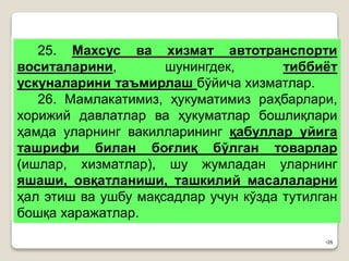 •26
25. Махсус ва хизмат автотранспорти
воситаларини, шунингдек, тиббиёт
ускуналарини таъмирлаш бўйича хизматлар.
26. Мамлакатимиз, ҳукуматимиз раҳбарлари,
хорижий давлатлар ва ҳукуматлар бошлиқлари
ҳамда уларнинг вакилларининг қабуллар уйига
ташрифи билан боғлиқ бўлган товарлар
(ишлар, хизматлар), шу жумладан уларнинг
яшаши, овқатланиши, ташкилий масалаларни
ҳал этиш ва ушбу мақсадлар учун кўзда тутилган
бошқа харажатлар.
 
