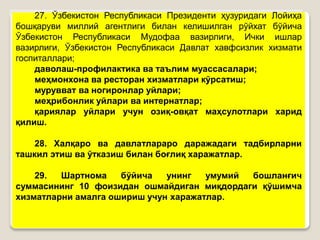 •27
27. Ўзбекистон Республикаси Президенти ҳузуридаги Лойиҳа
бошқаруви миллий агентлиги билан келишилган рўйхат бўйича
Ўзбекистон Республикаси Мудофаа вазирлиги, Ички ишлар
вазирлиги, Ўзбекистон Республикаси Давлат хавфсизлик хизмати
госпиталлари;
даволаш-профилактика ва таълим муассасалари;
меҳмонхона ва ресторан хизматлари кўрсатиш;
мурувват ва ногиронлар уйлари;
меҳрибонлик уйлари ва интернатлар;
қариялар уйлари учун озиқ-овқат маҳсулотлари харид
қилиш.
28. Халқаро ва давлатлараро даражадаги тадбирларни
ташкил этиш ва ўтказиш билан боғлиқ харажатлар.
29. Шартнома бўйича унинг умумий бошланғич
суммасининг 10 фоизидан ошмайдиган миқдордаги қўшимча
хизматларни амалга ошириш учун харажатлар.
 
