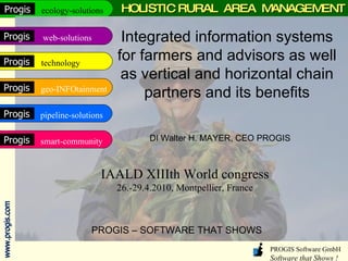 HOLISTIC RURAL  AREA  MANAGEMENT Integrated information systems for farmers and advisors as well as vertical and horizontal chain partners and its benefits PROGIS – SOFTWARE THAT SHOWS  ,[object Object],IAALD XIIIth World congress 26.-29.4.2010, Montpellier, France web-solutions   Progis technology   Progis geo-INFOtainment   Progis pipeline-solutions   Progis smart-community   Progis 