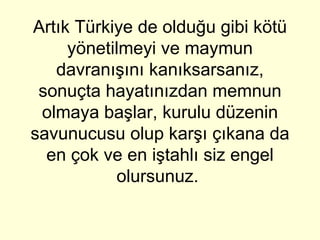 Artık Türkiye de olduğu gibi kötü yönetilmeyi ve maymun davranışını kanıksarsanız, sonuçta hayatınızdan memnun olmaya başlar, kurulu düzenin savunucusu olup karşı çıkana da en çok ve en iştahlı siz engel olursunuz.  