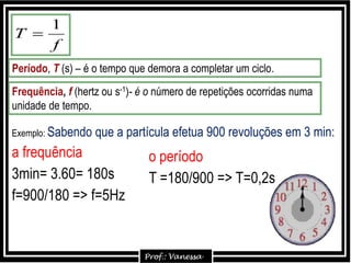 Período, T (s) – é o tempo que demora a completar um ciclo.
Frequência, f (hertz ou s-1)- é o número de repetições ocorridas numa
unidade de tempo.
f
T
1

Exemplo: Sabendo que a partícula efetua 900 revoluções em 3 min:
a frequência
3min= 3.60= 180s
f=900/180 => f=5Hz
o período
T =180/900 => T=0,2s
 