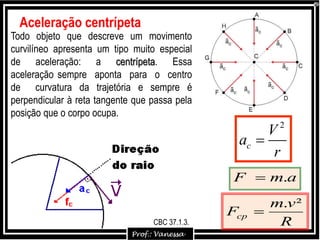 Todo objeto que descreve um movimento
curvilíneo apresenta um tipo muito especial
de aceleração: a centrípeta. Essa
aceleração sempre aponta para o centro
de curvatura da trajetória e sempre é
perpendicular à reta tangente que passa pela
posição que o corpo ocupa.
2
c
V
a
r

Aceleração centrípeta
R
vm
Fcp
².

amF .
CBC 37.1.3.
 