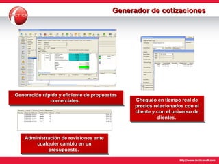 Generador de cotizaciones Generación rápida y eficiente de propuestas comerciales.  Chequeo en tiempo real de precios relacionados con el cliente y con el universo de clientes.  Administración de revisiones ante cualquier cambio en un presupuesto.  