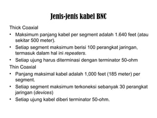 Jenis-jenis kabel BNC 
Thick Coaxial 
• Maksimum panjang kabel per segment adalah 1.640 feet (atau 
sekitar 500 meter). 
• Setiap segment maksimum berisi 100 perangkat jaringan, 
termasuk dalam hal ini repeaters. 
• Setiap ujung harus diterminasi dengan terminator 50-ohm 
Thin Coaxial 
• Panjang maksimal kabel adalah 1,000 feet (185 meter) per 
segment. 
• Setiap segment maksimum terkoneksi sebanyak 30 perangkat 
jaringan (devices) 
• Setiap ujung kabel diberi terminator 50-ohm. 
 