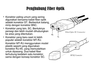 Penghubung Fiber Optik 
• Konektor paling umum yang sering 
digunakan bersama kabel fiber optik 
adalah konektor ST. Berbentuk batang, 
mirip dengan konektor BNC. 
• Konektor yang lain, SC, Bentuknya 
persegi dan lebih mudah dihubungkan 
ke area yang ditentukan. 
• Konektor yang baru saat ini lebih 
populer adalah konektor MT-RJ. 
Konektor MT-RJ menggunakan model 
plastik seperti yang digunakan 
konektor RJ-45, yang memudahkan 
untuk dipasang. Dua kabel fiber 
terhubung kedalam satu konektor, 
sama dengan konsep konektor SC. 
 
