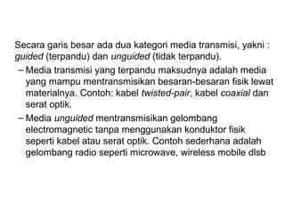 Secara garis besar ada dua kategori media transmisi, yakni : 
guided (terpandu) dan unguided (tidak terpandu). 
– Media transmisi yang terpandu maksudnya adalah media 
yang mampu mentransmisikan besaran-besaran fisik lewat 
materialnya. Contoh: kabel twisted-pair, kabel coaxial dan 
serat optik. 
– Media unguided mentransmisikan gelombang 
electromagnetic tanpa menggunakan konduktor fisik 
seperti kabel atau serat optik. Contoh sederhana adalah 
gelombang radio seperti microwave, wireless mobile dlsb 
 