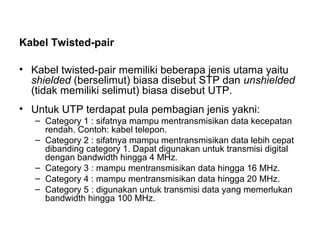 Kabel Twisted-pair 
• Kabel twisted-pair memiliki beberapa jenis utama yaitu 
shielded (berselimut) biasa disebut STP dan unshielded 
(tidak memiliki selimut) biasa disebut UTP. 
• Untuk UTP terdapat pula pembagian jenis yakni: 
– Category 1 : sifatnya mampu mentransmisikan data kecepatan 
rendah. Contoh: kabel telepon. 
– Category 2 : sifatnya mampu mentransmisikan data lebih cepat 
dibanding category 1. Dapat digunakan untuk transmisi digital 
dengan bandwidth hingga 4 MHz. 
– Category 3 : mampu mentransmisikan data hingga 16 MHz. 
– Category 4 : mampu mentransmisikan data hingga 20 MHz. 
– Category 5 : digunakan untuk transmisi data yang memerlukan 
bandwidth hingga 100 MHz. 
 