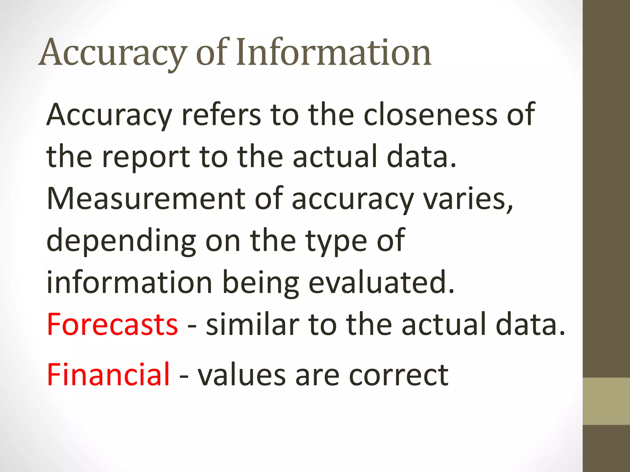 Accuracy of Information
Accuracy refers to the closeness of
the report to the actual data.
Measurement of accuracy varies,
depending on the type of
information being evaluated.
Forecasts - similar to the actual data.
Financial - values are correct
 