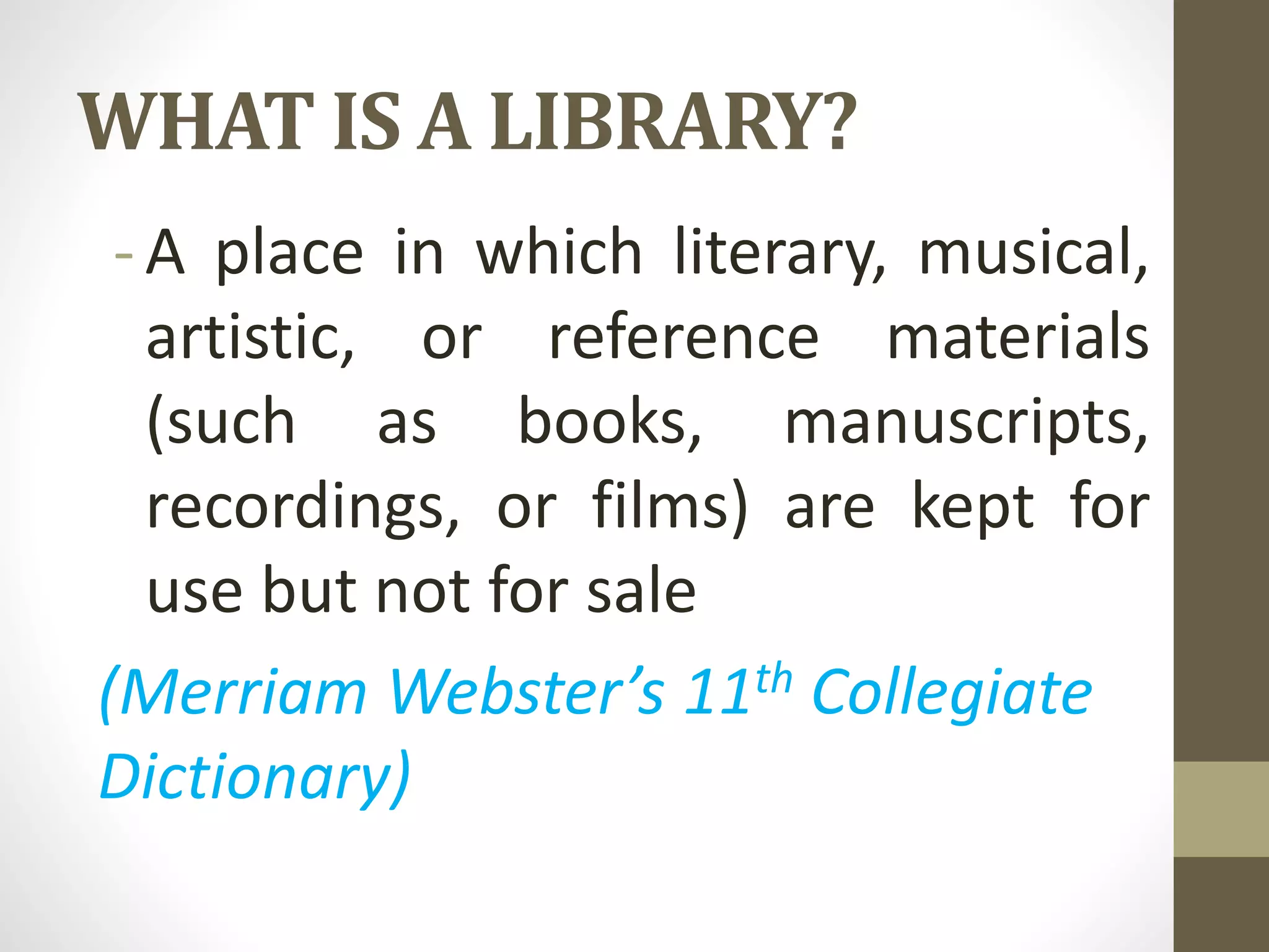 WHAT IS A LIBRARY?
-A place in which literary, musical,
artistic, or reference materials
(such as books, manuscripts,
recordings, or films) are kept for
use but not for sale
(Merriam Webster’s 11th Collegiate
Dictionary)
 