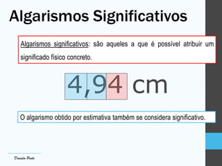 Algarismos Significativos
Algarismos significativos: são aqueles a que é possível atribuir um
significado físico concreto.
4,94 cm
O algarismo obtido por estimativa também se considera significativo.
Daniela Pinto
 