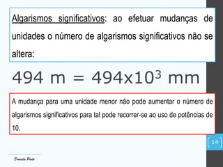 Algarismos significativos: ao efetuar mudanças de
unidades o número de algarismos significativos não se
altera:
494 m = 494x103 mm
A mudança para uma unidade menor não pode aumentar o número de
algarismos significativos para tal pode recorrer-se ao uso de potências de
10.
Daniela Pinto
14
 