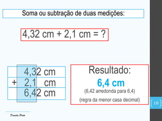 Soma ou subtração de duas medições:
4,32 cm + 2,1 cm = ?
4,32 cm
+ 2,1 cm
6,42 cm
Resultado:
6,4 cm
(6,42 arredonda para 6,4)
(regra da menor casa decimal)
Daniela Pinto
16
 