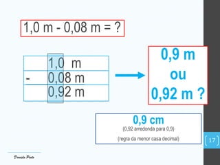 1,0 m - 0,08 m = ?
1,0 m
- 0,08 m
0,92 m
0,9 m
ou
0,92 m ?
Daniela Pinto
17
0,9 cm
(0,92 arredonda para 0,9)
(regra da menor casa decimal)
 