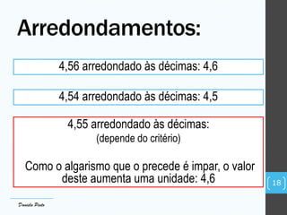 4,56 arredondado às décimas: 4,6
4,54 arredondado às décimas: 4,5
4,55 arredondado às décimas:
(depende do critério)
Como o algarismo que o precede é impar, o valor
deste aumenta uma unidade: 4,6
Arredondamentos:
18
Daniela Pinto
 