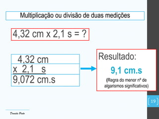 Multiplicação ou divisão de duas medições
4,32 cm x 2,1 s = ?
4,32 cm
x 2,1 s
9,072 cm.s
Resultado:
9,1 cm.s
(Regra do menor nº de
algarismos significativos)
Daniela Pinto
19
 