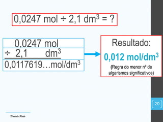 0,0247 mol ÷ 2,1 dm3 = ?
Resultado:
0,012 mol/dm3
(Regra do menor nº de
algarismos significativos)
0,0247 mol
÷ 2,1 dm3
0,0117619…mol/dm3
Daniela Pinto
20
 