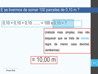 E se tivermos de somar 100 parcelas de 0,10 m ?
0,10 + 0,10 + 0,10 …… = 100 x 0,10 = ?
(método mais simples, mas não
esquecer que se trata de somas,
regra da menor casa decimal,
centésimas)
= 10,00 m
Daniela Pinto
21
 