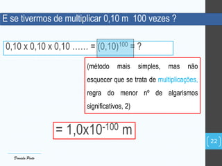 E se tivermos de multiplicar 0,10 m 100 vezes ?
0,10 x 0,10 x 0,10 …… = (0,10)100 = ?
(método mais simples, mas não
esquecer que se trata de multiplicações,
regra do menor nº de algarismos
significativos, 2)
= 1,0x10-100 m
Daniela Pinto
22
 