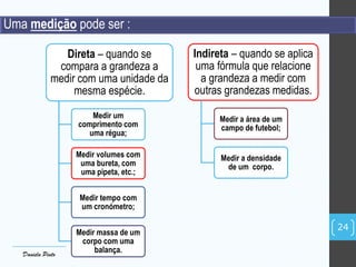 Uma medição pode ser :
Direta – quando se
compara a grandeza a
medir com uma unidade da
mesma espécie.
Medir um
comprimento com
uma régua;
Medir volumes com
uma bureta, com
uma pipeta, etc.;
Medir tempo com
um cronómetro;
Medir massa de um
corpo com uma
balança.
Indireta – quando se aplica
uma fórmula que relacione
a grandeza a medir com
outras grandezas medidas.
Medir a área de um
campo de futebol;
Medir a densidade
de um corpo.
24
Daniela Pinto
 