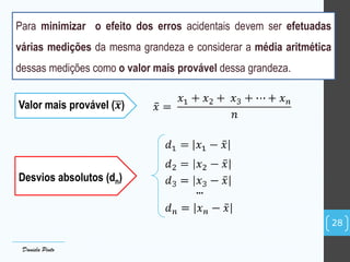 Valor mais provável (𝒙)
Desvios absolutos (dn)
...
28
Daniela Pinto
Para minimizar o efeito dos erros acidentais devem ser efetuadas
várias medições da mesma grandeza e considerar a média aritmética
dessas medições como o valor mais provável dessa grandeza.
 