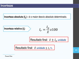 Incertezas
Incerteza relativa (Ir)
Resultado final: 𝑥 ± 𝐼 𝑎 unidade
29
Daniela Pinto
𝐼𝑟 =
𝐼 𝑎
𝑥
𝑥100
Incerteza absoluta (Ia) – é o maior desvio absoluto determinado.
Resultado final: 𝑥 unidade ± 𝐼𝑟%
 