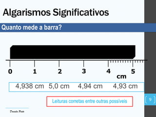 Algarismos Significativos
0 1 2 3 4 5
cm
Quanto mede a barra?
4,938 cm 5,0 cm 4,94 cm 4,93 cm
Leituras corretas entre outras possíveis 9
Daniela Pinto
 