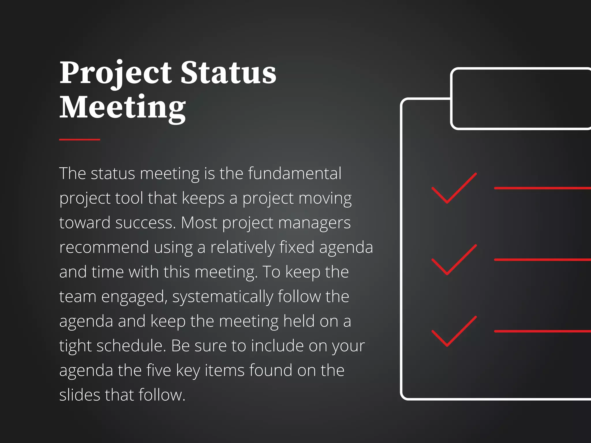 Project Status
Meeting
The status meeting is the fundamental
project tool that keeps a project moving
toward success. Most project managers
recommend using a relatively fixed agenda
and time with this meeting. To keep the
team engaged, systematically follow the
agenda and keep the meeting held on a
tight schedule. Be sure to include on your
agenda the five key items found on the
slides that follow.
 