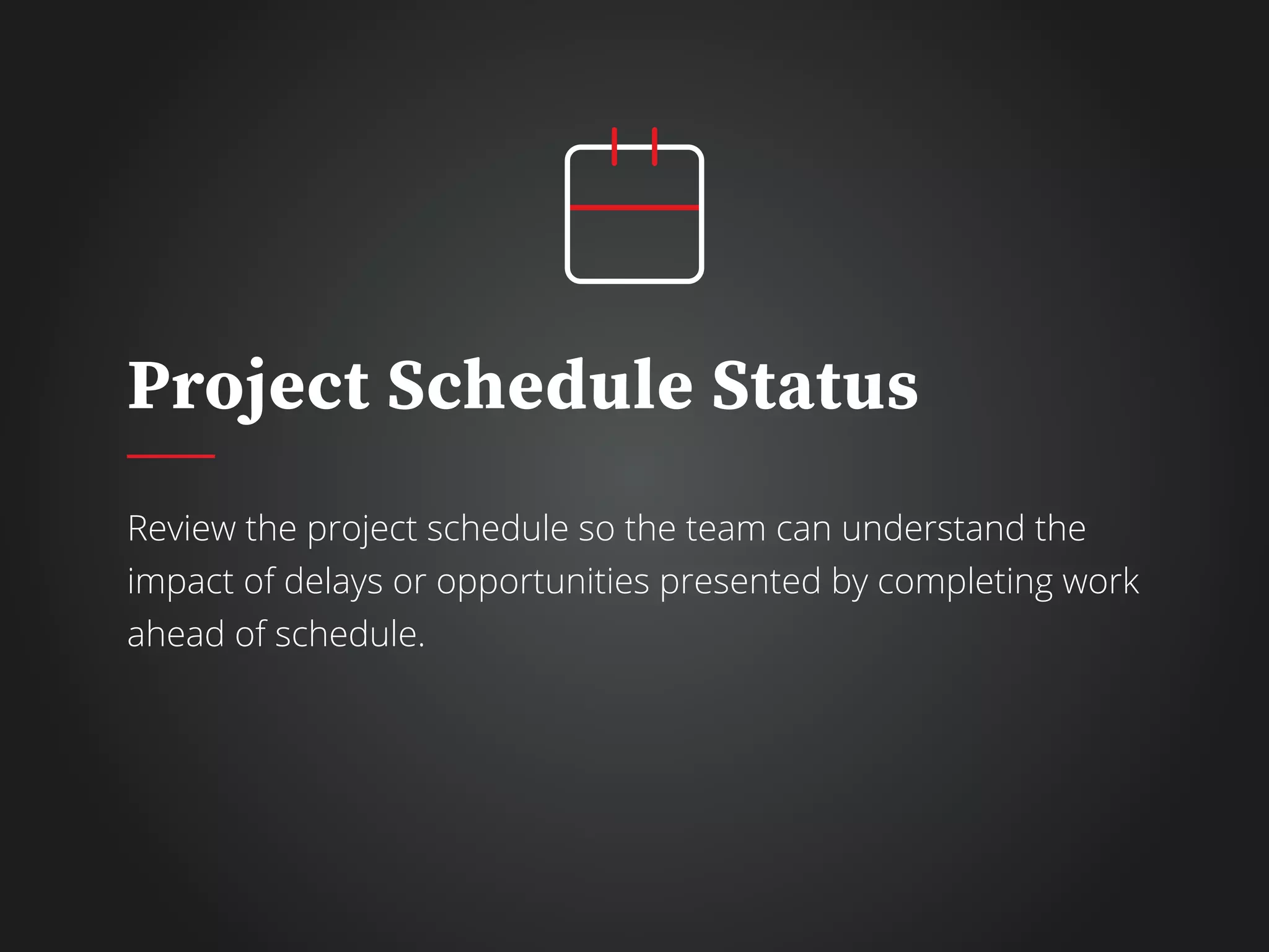 Project Schedule Status
Review the project schedule so the team can understand the
impact of delays or opportunities presented by completing work
ahead of schedule.
 
