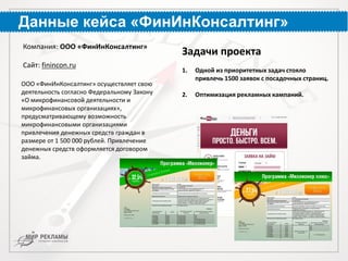 Данные кейса «ФинИнКонсалтинг»
ООО «ФинИнКонсалтинг» осуществляет свою
деятельность согласно Федеральному Закону
«О микрофинансовой деятельности и
микрофинансовых организациях»,
предусматривающему возможность
микрофинансовыми организациями
привлечения денежных средств граждан в
размере от 1 500 000 рублей. Привлечение
денежных средств оформляется договором
займа.
Компания: ООО «ФинИнКонсалтинг»
Сайт: finincon.ru
Задачи проекта
1. Одной из приоритетных задач стояло
привлечь 1500 заявок с посадочных страниц.
2. Оптимизация рекламных кампаний.
 