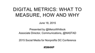 DIGITAL METRICS: WHAT TO
MEASURE, HOW AND WHY
June 18, 2015
Presented by @MeicoWhitlock
Associate Director, Communications, @NASTAD
2015 Social Media for Nonprofits DC Conference
#SM4NP
 