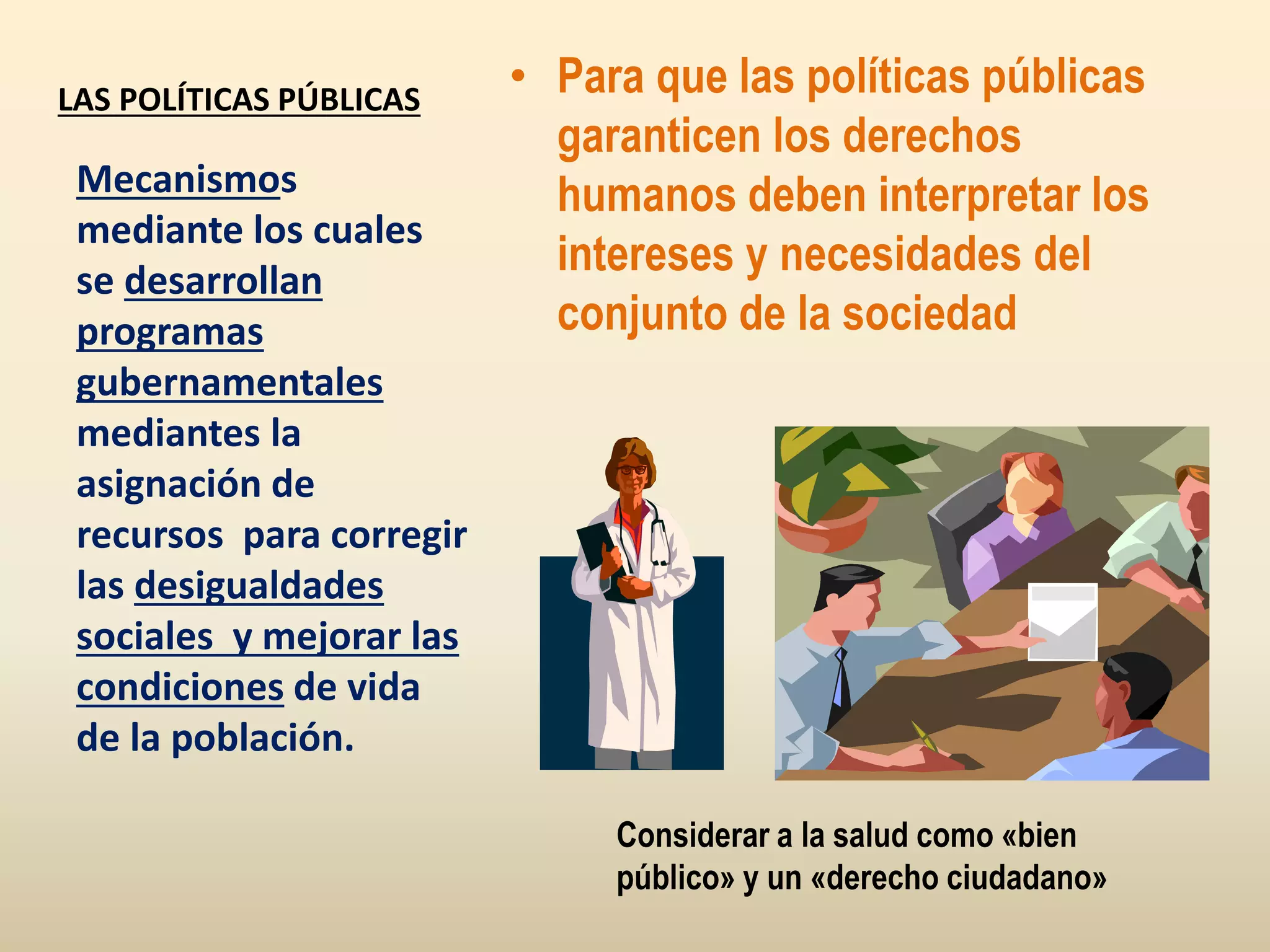 LAS POLÍTICAS PÚBLICAS
• Para que las políticas públicas
garanticen los derechos
humanos deben interpretar los
intereses y necesidades del
conjunto de la sociedad
Mecanismos
mediante los cuales
se desarrollan
programas
gubernamentales
mediantes la
asignación de
recursos para corregir
las desigualdades
sociales y mejorar las
condiciones de vida
de la población.
Considerar a la salud como «bien
público» y un «derecho ciudadano»
 