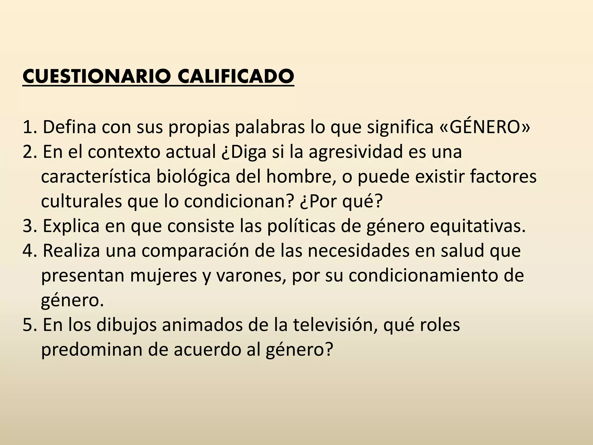 CUESTIONARIO CALIFICADO
1. Defina con sus propias palabras lo que significa «GÉNERO»
2. En el contexto actual ¿Diga si la agresividad es una
característica biológica del hombre, o puede existir factores
culturales que lo condicionan? ¿Por qué?
3. Explica en que consiste las políticas de género equitativas.
4. Realiza una comparación de las necesidades en salud que
presentan mujeres y varones, por su condicionamiento de
género.
5. En los dibujos animados de la televisión, qué roles
predominan de acuerdo al género?
 