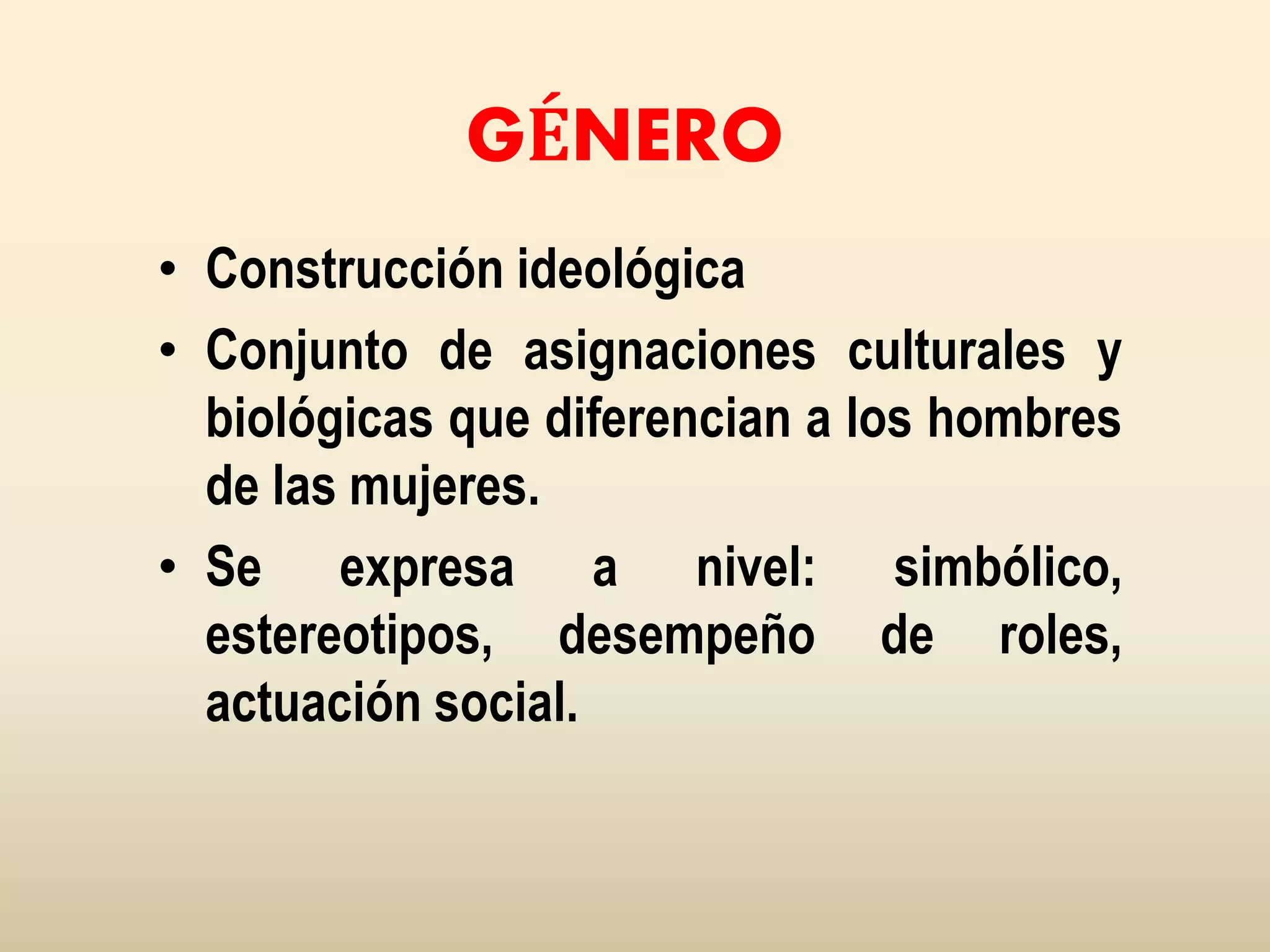 GÉNERO
• Construcción ideológica
• Conjunto de asignaciones culturales y
biológicas que diferencian a los hombres
de las mujeres.
• Se expresa a nivel: simbólico,
estereotipos, desempeño de roles,
actuación social.
 