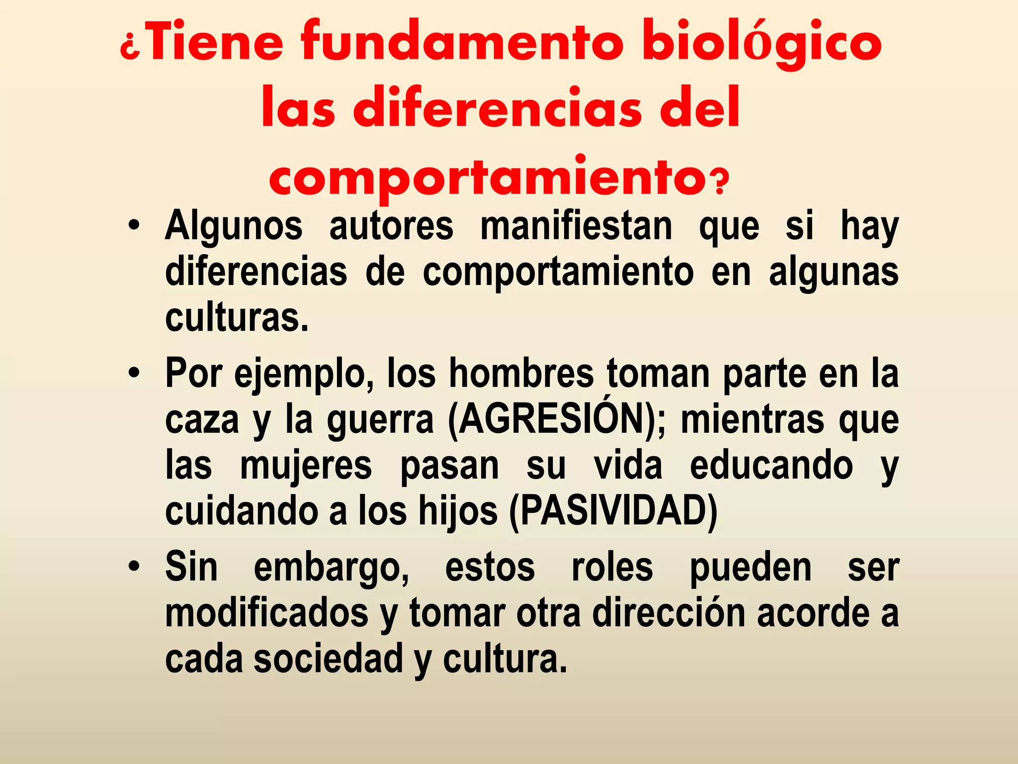 ¿Tiene fundamento biológico
las diferencias del
comportamiento?
• Algunos autores manifiestan que si hay
diferencias de comportamiento en algunas
culturas.
• Por ejemplo, los hombres toman parte en la
caza y la guerra (AGRESIÓN); mientras que
las mujeres pasan su vida educando y
cuidando a los hijos (PASIVIDAD)
• Sin embargo, estos roles pueden ser
modificados y tomar otra dirección acorde a
cada sociedad y cultura.
 