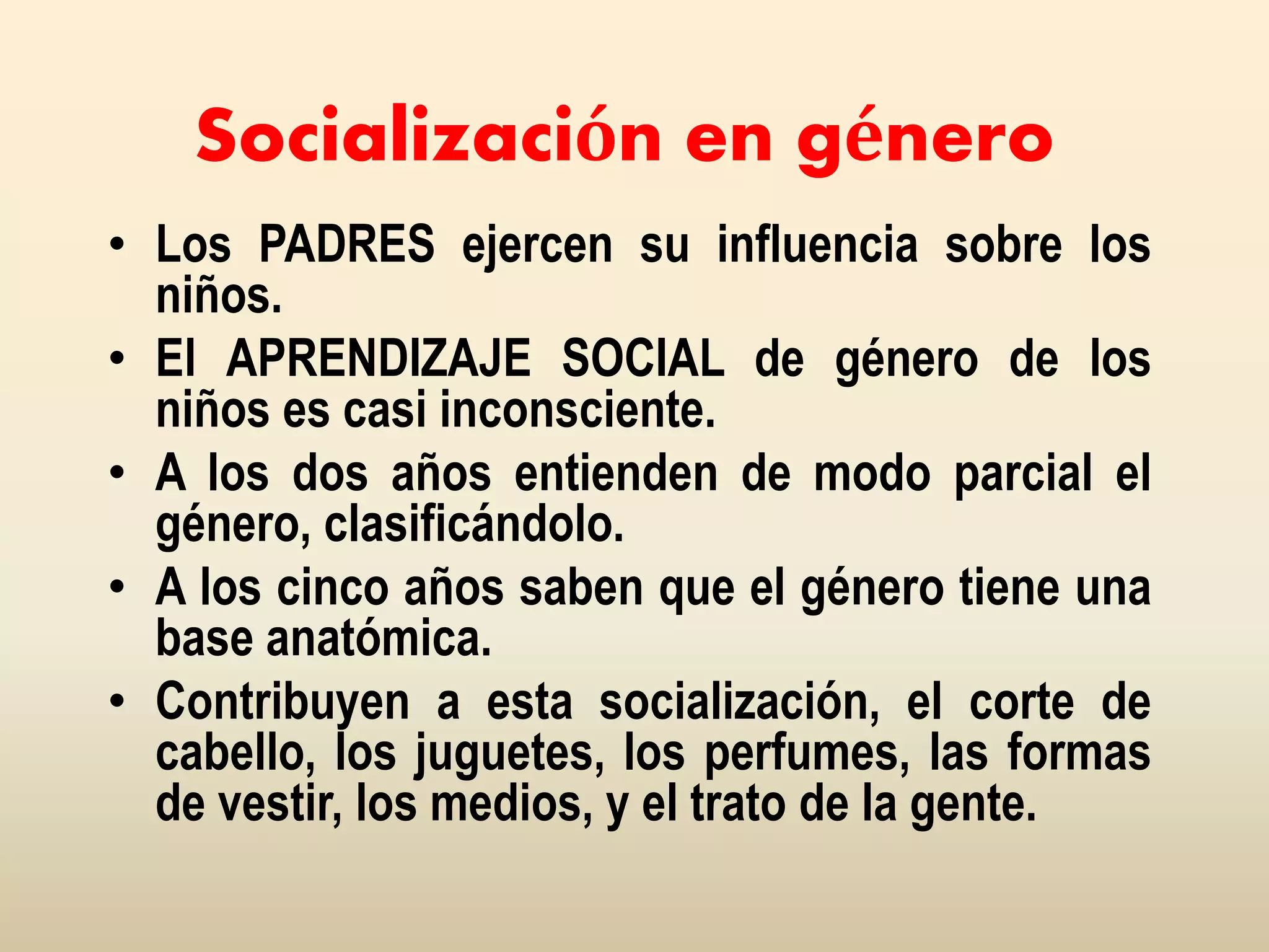 Socialización en género
• Los PADRES ejercen su influencia sobre los
niños.
• El APRENDIZAJE SOCIAL de género de los
niños es casi inconsciente.
• A los dos años entienden de modo parcial el
género, clasificándolo.
• A los cinco años saben que el género tiene una
base anatómica.
• Contribuyen a esta socialización, el corte de
cabello, los juguetes, los perfumes, las formas
de vestir, los medios, y el trato de la gente.
 