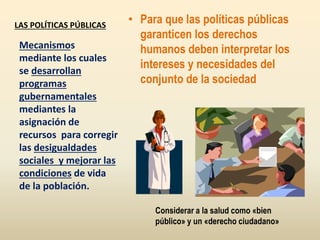 LAS POLÍTICAS PÚBLICAS
• Para que las políticas públicas
garanticen los derechos
humanos deben interpretar los
intereses y necesidades del
conjunto de la sociedad
Mecanismos
mediante los cuales
se desarrollan
programas
gubernamentales
mediantes la
asignación de
recursos para corregir
las desigualdades
sociales y mejorar las
condiciones de vida
de la población.
Considerar a la salud como «bien
público» y un «derecho ciudadano»
 