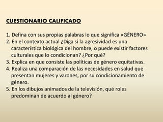 CUESTIONARIO CALIFICADO
1. Defina con sus propias palabras lo que significa «GÉNERO»
2. En el contexto actual ¿Diga si la agresividad es una
característica biológica del hombre, o puede existir factores
culturales que lo condicionan? ¿Por qué?
3. Explica en que consiste las políticas de género equitativas.
4. Realiza una comparación de las necesidades en salud que
presentan mujeres y varones, por su condicionamiento de
género.
5. En los dibujos animados de la televisión, qué roles
predominan de acuerdo al género?
 