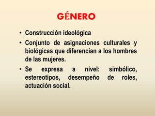 GÉNERO
• Construcción ideológica
• Conjunto de asignaciones culturales y
biológicas que diferencian a los hombres
de las mujeres.
• Se expresa a nivel: simbólico,
estereotipos, desempeño de roles,
actuación social.
 