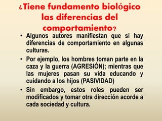¿Tiene fundamento biológico
las diferencias del
comportamiento?
• Algunos autores manifiestan que si hay
diferencias de comportamiento en algunas
culturas.
• Por ejemplo, los hombres toman parte en la
caza y la guerra (AGRESIÓN); mientras que
las mujeres pasan su vida educando y
cuidando a los hijos (PASIVIDAD)
• Sin embargo, estos roles pueden ser
modificados y tomar otra dirección acorde a
cada sociedad y cultura.
 