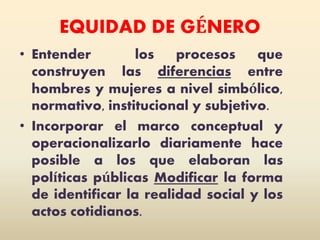 EQUIDAD DE GÉNERO
• Entender los procesos que
construyen las diferencias entre
hombres y mujeres a nivel simbólico,
normativo, institucional y subjetivo.
• Incorporar el marco conceptual y
operacionalizarlo diariamente hace
posible a los que elaboran las
políticas públicas Modificar la forma
de identificar la realidad social y los
actos cotidianos.
 