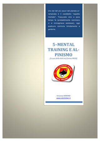 Uno dei lati più oscuri del pianeta ar-
rampicata è il cosiddetto “aspetto
mentale”. Trascurato sino a poco
tempo fa (probabilmente nemmeno
ci si immaginava esistesse), oggi
qualcuno comincia timidamente a
parlarne.
5–MENTAL
TRAINING E AL-
PINISMO
[A cura della dott.ssa Gianna MIAN]
Vincenzo MARINO
www.netclimber.it
 