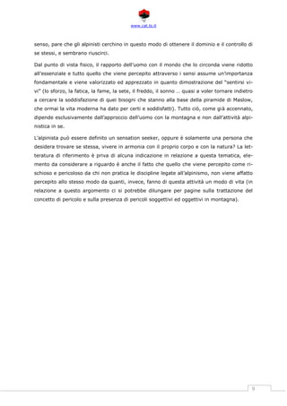 www.cat.ts.it
9
senso, pare che gli alpinisti cerchino in questo modo di ottenere il dominio e il controllo di
se stessi, e sembrano riuscirci.
Dal punto di vista fisico, il rapporto dell’uomo con il mondo che lo circonda viene ridotto
all’essenziale e tutto quello che viene percepito attraverso i sensi assume un’importanza
fondamentale e viene valorizzato ed apprezzato in quanto dimostrazione del “sentirsi vi-
vi” (lo sforzo, la fatica, la fame, la sete, il freddo, il sonno … quasi a voler tornare indietro
a cercare la soddisfazione di quei bisogni che stanno alla base della piramide di Maslow,
che ormai la vita moderna ha dato per certi e soddisfatti). Tutto ciò, come già accennato,
dipende esclusivamente dall’approccio dell’uomo con la montagna e non dall’attività alpi-
nistica in se.
L’alpinista può essere definito un sensation seeker, oppure è solamente una persona che
desidera trovare se stessa, vivere in armonia con il proprio corpo e con la natura? La let-
teratura di riferimento è priva di alcuna indicazione in relazione a questa tematica, ele-
mento da considerare a riguardo è anche il fatto che quello che viene percepito come ri-
schioso e pericoloso da chi non pratica le discipline legate all’alpinismo, non viene affatto
percepito allo stesso modo da quanti, invece, fanno di questa attività un modo di vita (in
relazione a questo argomento ci si potrebbe dilungare per pagine sulla trattazione del
concetto di pericolo e sulla presenza di pericoli soggettivi ed oggettivi in montagna).
 