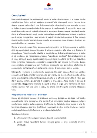 www.cat.ts.it
10
Conclusioni
Ricercando le ragioni che spingono gli uomini a scalare le montagne, ci si chiede perché
mai affrontare fatica, pericoli, levatacce prima dell’alba e temporali improvvisi, con entu-
siasmo e senza mai mollare? Una delle risposte che mi sento di fornire, pur nella pochez-
za della mia esperienza alpinistica è che quando si è sulle pendici di un monte, siano esse
pendii innevati o pareti verticali, si riescono a mettere da parte paura e ansia di presta-
zione, si affinano i propri sensi, mente e corpo lavorano all’unisono ed entrano in sintonia
con il mondo circostante e i suoi stimoli. Si può dire trattarsi di uno stato di flow che può
durare pochi minuti o giornate intere, ma che anche quando cessa di essere lascia un se-
gno indelebile e un piacevole ricordo.
Mentre si procede verso l’alto, giungono dei momenti in cui diviene necessario stabilire
delle personali regole interiori in grado di aiutare a resistere alla fatica e al desiderio di
abbandonare l’esperienza che talvolta si manifesta con la brama di raggiungere la vetta
al più presto per poi ridiscendere ed essere “a posto con se stessi”. Solo gradualmente ci
si rende conto di quanto queste regole interiori siano importanti per trovare l’equilibrio
fisico e mentale necessario a procedere assaporando ogni singolo movimento. Questa
nuova modalità di rapportarsi con l’ambiente circostante pare permettere all’alpinista di
accedere alle parti più profonde del proprio essere e di comunicare con se stesso.
Ritengo che i metodi e le tecniche della psicologia dello sport possano fornire un valido e
notevole contributo all’andar serenamente per monti, sia che si affronti questa attività
come una disciplina prettamente sportiva, sia che la si affronti come “stile di vita”, que-
sto in quanto, come ho già cercato di spiegare, la preparazione fisica è nulla in assenza di
un corretto atteggiamento mentale che guidi e diriga il corpo verso l’armonia del movi-
mento e dunque non solo verso la vetta, ma anche nella tranquilla e serena ridiscesa a
valle.
Preparazione mentale - Self-talk
Spesso gli atleti sono consapevoli di attuare un intenso dialogo con se stessi (self talk) e
generalmente viene considerato che parole, frasi o immagini positive possono svolgere
una funzione positiva sulla percezione di efficacia che l'atleta ha di se stesso in una de-
terminata situazione sportiva. In effetti, è ragionevole credere che la struttura e i conte-
nuti di specifici pensieri influenzino la prestazioni più di altri.
Questi pensieri sono:
1. affermazioni rilevanti per il compito (aspetti tecnico-tattici);
2. parole chiave riguardanti l'umore (singole parole a forte contenuto emotivo-
affettivo);
 