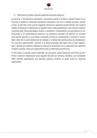 www.cat.ts.it
11
3. affermazioni positive (parole significativamente positive).
La tecnica. I "promemoria psicologici" consistono quindi in simboli o parole chiave la cui
funzione è quella di richiamare sensazioni associate a ciò che si intende pensare, sentire
o fare. Il self talk viene quindi suggerito attraverso apposite parole-stimolo che aiutano
l'atleta a focalizzare l'attenzione su aspetti chiave della prestazione e ad evocare volonta-
riamente stati chiave psicologici positivi e produttivi, comportando una percezione di au-
tocontrollo e di autoinduzione emotiva. La procedura consiste nel definire un simbolo
(una parola specifica o una frase), annotarla, cercare di visualizzarla, e tenerla in mente.
Ogni volta che si pone attenzione al simbolo o si pensa alla parola presa in considerazio-
ne, verranno sperimentati i pensieri e le azioni associate allo stato che si vuole raggiun-
gere. Quanto più saranno ripetute ed intense le sensazioni che si associano allo specifico
simbolo o parola, tanto più quest'ultimo sarà un efficiente promemoria.
In tal modo, si intuisce come il self talk, da una parte, possa costituire una forma di con-
trollo e direzioni l'attenzione verso segnali rilevanti sul compito, dall'altra, sia inscindibile
dalla corretta applicazione del pensiero positivo assieme al quale trova la massima
espressione.
 