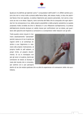 www.cat.ts.it
3
Qualcuno ha definito gli alpinisti come “i conquistatori dell’inutile” e in effetti sembra pro-
prio che non si vinca nulla a prezzo della fatica fatta, allo stesso modo, si dice che alpini-
sta faccia rima con egoista, si pratica l’alpinismo per piacere personale, non serve a nes-
suno se non a se stessi. Eppure, sono convinta del fatto che la conquista che ogni alpini-
sta fa è la conoscenza di se, delle proprie possibilità e della propria autostima (a questo
proposito molto avrebbe da dire A. Bandura in una riflessione sull’alpinismo): la pratica
dell’alpinismo diventa dunque un valido mezzo per confrontarsi con se stessi, per guar-
darsi allo specchio ed imparare a conoscersi e a comportarsi nelle relazioni con gli altri.
Tutto questo viene vissuto in ma-
niera assolutamente “personale”
poiché ciascuno di noi è spinto da
ragioni simili e al contempo di-
stinte e vive l’alpinismo in rela-
zione alla propria motivazione, al
proprio livello di self esteem, ai
propri limiti, al proprio diverti-
mento. Si va in montagna non
per gli onori e la gloria, bensì per
conoscere se stessi (e dunque il
resto del mondo che ci circonda),
per sentirsi vivi e per percepire
dentro di se che esiste qualcosa che va oltre le esperienze e le sensazioni della vita quo-
tidiana.
 