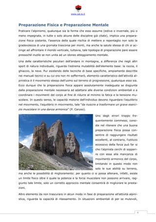 www.cat.ts.it
4
Preparazione Fisica e Preparazione Mentale
Praticare l’alpinismo, qualunque sia la forma che esso assume (estiva o invernale, più o
meno impegnata, in tutte o solo alcune delle discipline già citate), implica una prepara-
zione fisica costante, l’assenza della quale rischia di mettere a repentaglio non solo la
gradevolezza di una giornata trascorsa per monti, ma anche la salute stessa di chi si ac-
cinge ad affrontare il mondo verticale, tuttavia, tale tipologia di preparazione pare essere
pressoché inutile se non unita ad un idoneo atteggiamento mentale.
Una delle caratteristiche peculiari dell’andare in montagna, a differenza che negli altri
sport di natura individuale, riguarda l’estrema mutabilità dell’elemento base: la roccia, il
ghiaccio, la neve. Pur esistendo delle tecniche di base specifiche, ampiamente descritte
nei manuali tecnici e su cui ora non mi soffermerò, elemento caratteristico dell’attività al-
pinistica è il movimento stesso dell’uomo sul terreno di progressione, qualunque esso sia.
Ecco dunque che la preparazione fisica appare assolutamente inadeguata se disgiunta
dalla preparazione mentale necessaria ad adattarsi alle diverse condizioni ambientali e a
coordinare i movimenti del corpo al fine di ridurre al minimo la fatica e la tensione mu-
scolare. In questo senso, le capacità motorie dell’individuo devono riguardare l’equilibrio
nel movimento, l’equilibrio in movimento, tale “da riuscire a trasformare un grave eserci-
zio muscolare in una danza armonica” (P. Caruso).
Uno degli errori troppo fre-
quentemente commessi, consi-
ste nel ritenere che una buona
preparazione fisica possa con-
sentire di raggiungere risultati
eccellenti, al contrario, l’utilizzo
eccessivo della forza può far si
che l’alpinista cerchi di sopperi-
re con essa alla mancanza di
movimento armonico del corpo,
limitando in questo modo non
solo le sue abilità su terreno,
ma anche le possibilità di miglioramento: per quanto ci si possa allenare, infatti, esiste
un limite fisico oltre il quale la potenza e la forza muscolare non possono arrivare, rag-
giunto tale limite, solo un corretto approccio mentale consentirà di migliorare le presta-
zioni.
Altro elemento da non trascurare in alcun modo in fase di preparazione all’attività alpini-
stica, riguarda la capacità di rilassamento. In situazioni ambientali di per se mutevoli,
 