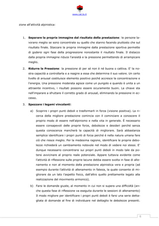 www.cat.ts.it
6
zione all’attività alpinistica:
1. Separare la propria immagine dal risultato della prestazione: le persone la-
vorano meglio se sono concentrate su quello che stanno facendo piuttosto che sul
risultato finale. Staccare la propria immagine dalla prestazione sportiva permette
di godersi ogni fase della progressione nonostante il risultato finale. Il distacco
dalla propria immagine riduce l'ansietà e la pressione permettendo di arrampicare
meglio.
2. Ridurre la Pressione: la pressione di per sé non è né buona o cattiva. E' la no-
stra capacità a controllarla e a reagire a essa che determina il suo valore. Un certo
livello di arousal costituisce elemento positivo poiché accresce la concentrazione e
l'energia. Una pressione moderata agisce come un pungolo e quando è unita a un
attraente incentivo, i risultati possono essere sicuramente buoni. La chiave sta
nell'imparare a sfruttare il corretto grado di arousal, eliminando la pressione in ec-
cesso.
3. Spezzare i legami vincolanti:
a) Scoprire i propri punti deboli e trasformarli in forza (visione positiva). La ri-
cerca della migliore prestazione comincia con il cominciare a conoscere il
proprio modo di essere nell’alpinismo e nella vita in generale. È necessario
essere consapevoli delle proprie forze, debolezze e desideri perché senza
questa conoscenza mancherà la capacità di migliorare. Sarà abbastanza
semplice identificare i propri punti di forza perché è nella natura umana fare
ciò che riesce meglio. Per la medesima ragione, identificare le proprie debo-
lezze richiederà un cambiamento notevole nel modo di vedere noi stessi. E'
dunque necessario concentrarsi sui propri punti deboli in modo tale da po-
tersi avvicinare al proprio reale potenziale. Appare tuttavia evidente come
l’attività di riflessione sulle proprie lacune debba essere svolta in fase di alle-
namento e non al momento della prestazione alpinistica vera e propria (ad
esempio durante l’attività di allenamento in falesia, la quale consente di mi-
gliorare da un lato l’aspetto fisico, dall’altro quello prettamente legato alla
realizzazione del movimento armonico).
b) Farsi le domande giuste, al momento in cui non si supera una difficoltà (an-
che questa fase di riflessione va eseguita durante le sessioni di allenamento)
Il modo migliore per identificare i propri punti deboli è farsi una serie detta-
gliata di domande al fine di individuare nel dettaglio le debolezze presenti.
 