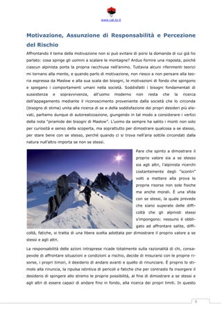 www.cat.ts.it
8
Motivazione, Assunzione di Responsabilità e Percezione
del Rischio
Affrontando il tema della motivazione non si può evitare di porsi la domanda di cui già ho
parlato: cosa spinge gli uomini a scalare le montagne? Arduo fornire una risposta, poiché
ciascun alpinista porta la propria racchiusa nell’animo. Tuttavia alcuni riferimenti teorici
mi tornano alla mente, e quando parlo di motivazione, non riesco a non pensare alla teo-
ria espressa da Maslow e alla sua scala dei bisogni, le motivazioni di fondo che spingono
e spiegano i comportamenti umani nella società. Soddisfatti i bisogni fondamentali di
sussistenza e sopravvivenza, all’uomo moderno non resta che la ricerca
dell’appagamento mediante il riconoscimento proveniente dalla società che lo circonda
(bisogno di stima) unita alla ricerca di se e della soddisfazione dei propri desideri più ele-
vati, parliamo dunque di autorealizzazione, giungendo in tal modo a considerare i vertici
della nota “piramide dei bisogni di Maslow”. L’uomo da sempre ha salito i monti non solo
per curiosità e senso della scoperta, ma soprattutto per dimostrare qualcosa a se stesso,
per stare bene con se stesso, perché quando ci si trova nell’aria sottile circondati dalla
natura null’altro importa se non se stessi.
Pare che spinto a dimostrare il
proprio valore sia a se stesso
sia agli altri, l’alpinista ricerchi
costantemente degli “scontri”
volti a mettere alla prova le
proprie risorse non sole fisiche
ma anche morali. È una sfida
con se stessi, la quale prevede
che siano superate delle diffi-
coltà che gli alpinisti stessi
s’impongono: nessuno è obbli-
gato ad affrontare salite, diffi-
coltà, fatiche, si tratta di una libera scelta adottata per dimostrare il proprio valore a se
stessi e agli altri.
La responsabilità delle azioni intraprese ricade totalmente sulla razionalità di chi, consa-
pevole di affrontare situazioni e condizioni a rischio, decide di misurarsi con le proprie ri-
sorse, i propri timori, il desiderio di andare avanti e quello di rinunciare. È proprio lo sti-
molo alla rinuncia, la ripulsa istintiva di pericoli e fatiche che per contrasto fa insorgere il
desiderio di spingere allo stremo le proprie possibilità, al fine di dimostrare a se stessi e
agli altri di essere capaci di andare fino in fondo, alla ricerca dei propri limiti. In questo
 