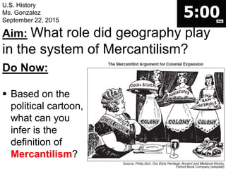 U.S. History
Ms. Gonzalez
September 22, 2015
Aim: What role did geography play
in the system of Mercantilism?
Do Now:
 Based on the
political cartoon,
what can you
infer is the
definition of
Mercantilism?
 